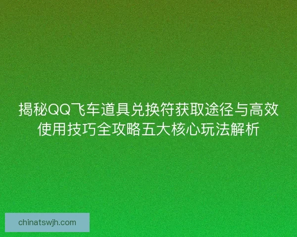 揭秘QQ飞车道具兑换符获取途径与高效使用技巧全攻略五大核心玩法解析