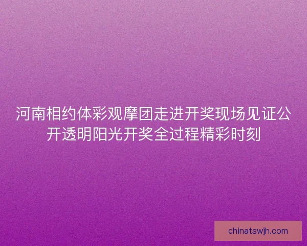 河南相约体彩观摩团走进开奖现场见证公开透明阳光开奖全过程精彩时刻