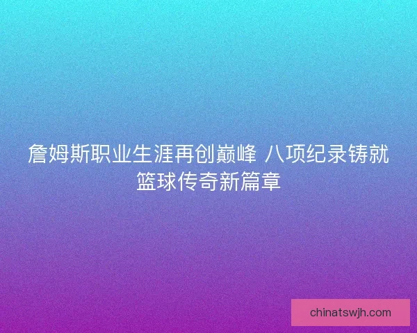 詹姆斯职业生涯再创巅峰 八项纪录铸就篮球传奇新篇章