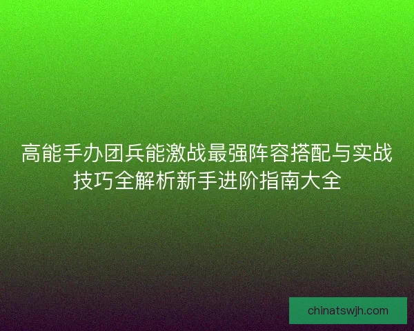 高能手办团兵能激战最强阵容搭配与实战技巧全解析新手进阶指南大全