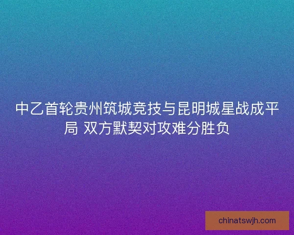 中乙首轮贵州筑城竞技与昆明城星战成平局 双方默契对攻难分胜负