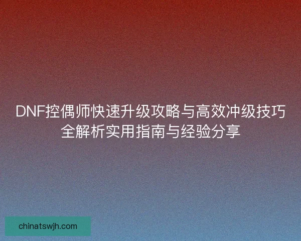 DNF控偶师快速升级攻略与高效冲级技巧全解析实用指南与经验分享