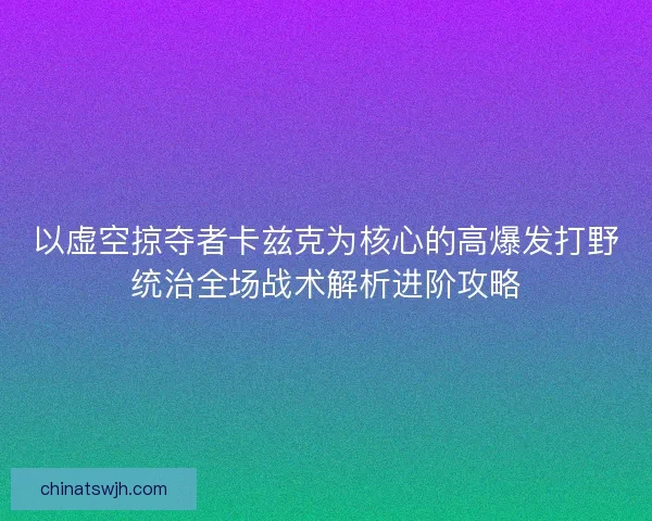 以虚空掠夺者卡兹克为核心的高爆发打野统治全场战术解析进阶攻略