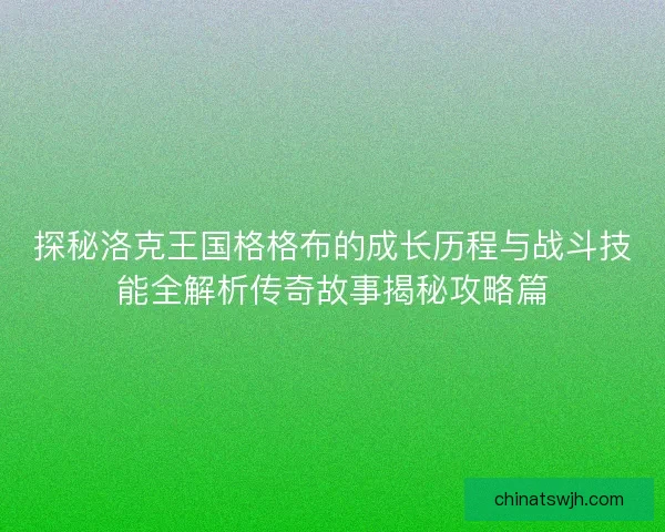 探秘洛克王国格格布的成长历程与战斗技能全解析传奇故事揭秘攻略篇