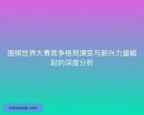 围棋世界大赛竞争格局演变与新兴力量崛起的深度分析
