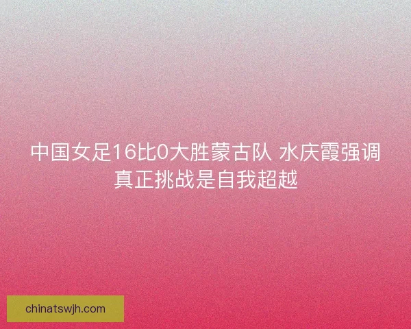 中国女足16比0大胜蒙古队 水庆霞强调真正挑战是自我超越