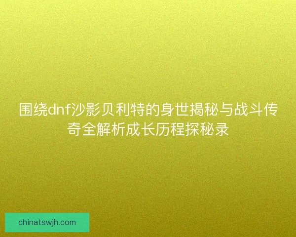 围绕dnf沙影贝利特的身世揭秘与战斗传奇全解析成长历程探秘录
