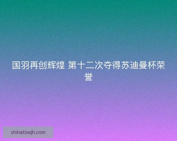 国羽再创辉煌 第十二次夺得苏迪曼杯荣誉
