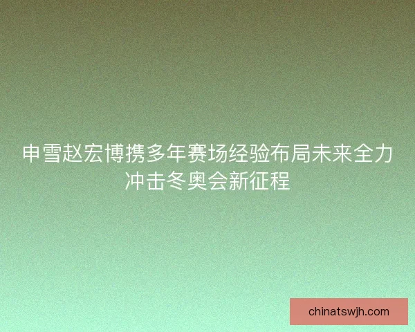 申雪赵宏博携多年赛场经验布局未来全力冲击冬奥会新征程