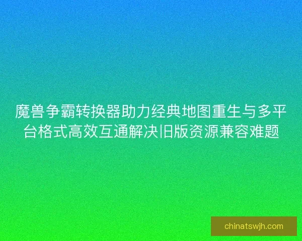 魔兽争霸转换器助力经典地图重生与多平台格式高效互通解决旧版资源兼容难题