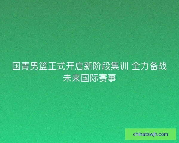 国青男篮正式开启新阶段集训 全力备战未来国际赛事